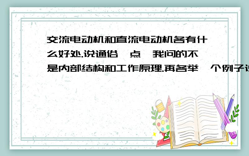 交流电动机和直流电动机各有什么好处.说通俗一点,我问的不是内部结构和工作原理.再各举一个例子说明什么情况适合用交流,直流,电机,为什么适合,为什么不适合用另外一种.回答的