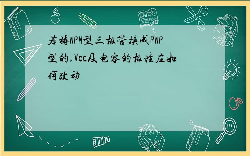 若将NPN型三极管换成PNP型的,Vcc及电容的极性应如何改动