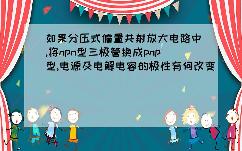 如果分压式偏置共射放大电路中,将npn型三极管换成pnp型,电源及电解电容的极性有何改变