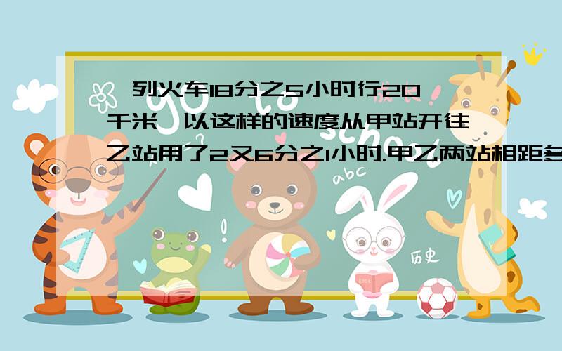 一列火车18分之5小时行20千米,以这样的速度从甲站开往乙站用了2又6分之1小时.甲乙两站相距多少千米?最好把解题思路打出来