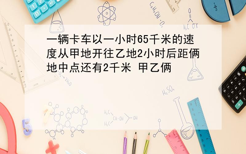 一辆卡车以一小时65千米的速度从甲地开往乙地2小时后距俩地中点还有2千米 甲乙俩