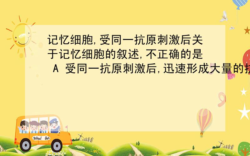 记忆细胞,受同一抗原刺激后关于记忆细胞的叙述,不正确的是 A 受同一抗原刺激后,迅速形成大量的抗体 B 受同一抗原刺激后,迅速形成效应B细胞 C 受同一抗原刺激后,迅速形成效应T细胞 D 是B