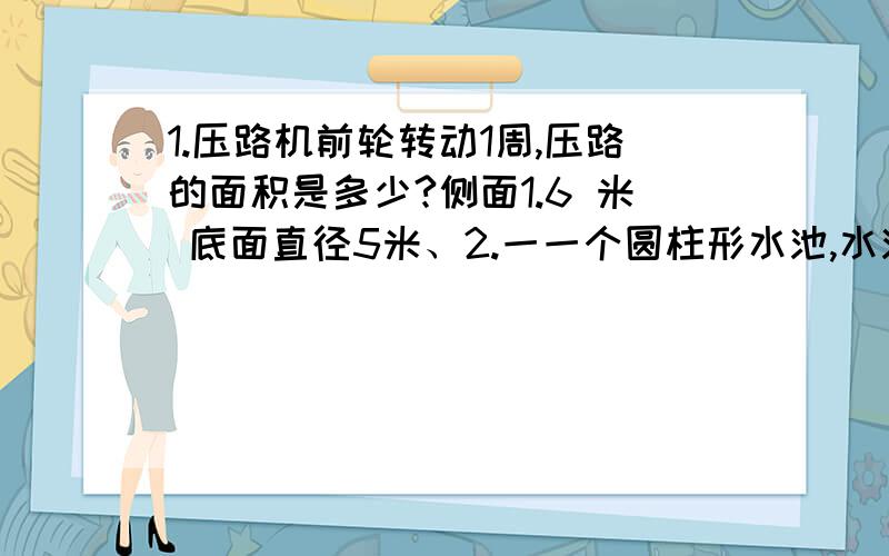 1.压路机前轮转动1周,压路的面积是多少?侧面1.6 米 底面直径5米、2.一一个圆柱形水池,水池内壁的地面都要镶上瓷砖,水池底面直径6米,池深1.2米,镶瓷砖的面积最多是多少平方米?圆柱的底面积