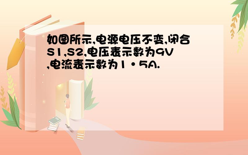 如图所示,电源电压不变,闭合S1,S2,电压表示数为9V,电流表示数为1·5A.