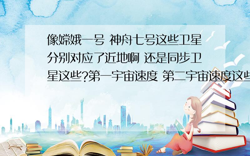 像嫦娥一号 神舟七号这些卫星分别对应了近地啊 还是同步卫星这些?第一宇宙速度 第二宇宙速度这些又对应什么卫星困扰我好久了