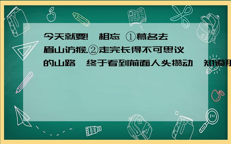 今天就要!一相忘 ①慕名去峨眉山访猴.②走完长得不可思议的山路,终于看到前面人头攒动,知道那便是猴子出没的地带了.③早买好了数包猴食,捏在手里,预备作为见面礼的.看到一只肥硕得像