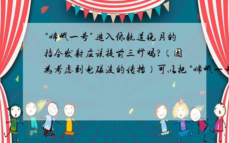 “嫦娥一号”进入低轨道绕月的指令发射应该提前三秒吗?（因为考虑到电磁波的传播）可以把“嫦娥一号”绕月看作是地球的一颗卫星到远地点被月球俘获.在此点火比较节能.由于绕月周期