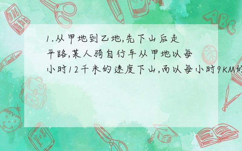 1.从甲地到乙地,先下山后走平路,某人骑自行车从甲地以每小时12千米的速度下山,而以每小时9KM的速度通过平路,到乙地55分钟,他回来时以每小时8KM的速度通过平路,而以每小时4KM的速度上山,回