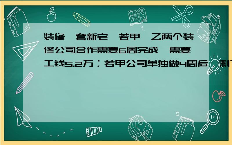 装修一套新宅,若甲、乙两个装修公司合作需要6周完成,需要工钱5.2万；若甲公司单独做4周后,剩下的由乙公司来做,还需9周才能完成,需要付工钱4.8万.若只选一个公司单独完成,从节约开支的角