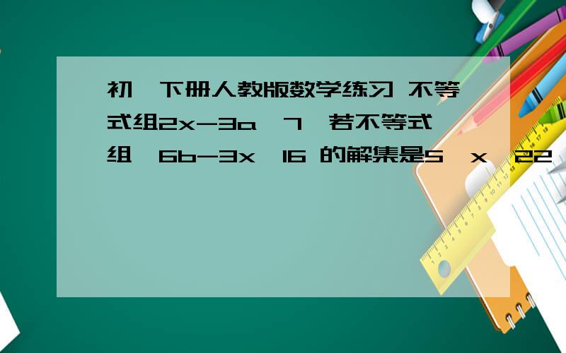 初一下册人教版数学练习 不等式组2x-3a＜7,若不等式组{6b-3x＜16 的解集是5＜x＜22,求a ,b的值