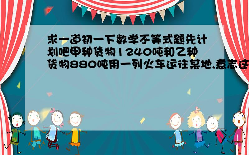 求一道初一下数学不等式题先计划吧甲种货物1240吨和乙种货物880吨用一列火车运往某地,意志这列火车挂在a,b两种火车厢共40节,使用a行车想每节6000元,b种8000元.1.设总费用y万元,这列火车挂a型