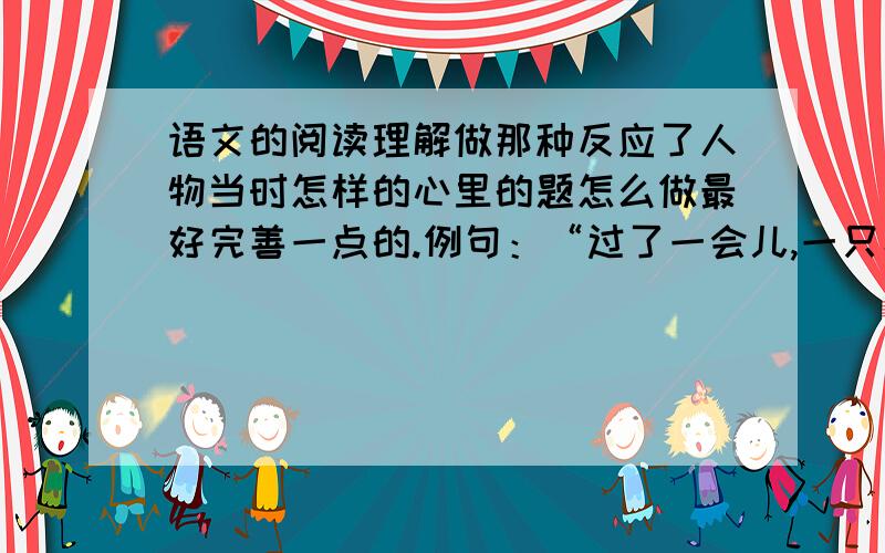 语文的阅读理解做那种反应了人物当时怎样的心里的题怎么做最好完善一点的.例句：“过了一会儿,一只小手颤巍巍地慢慢举了起来,很快又放了下来,接着又举了起来.”反映了恒当时怎样的