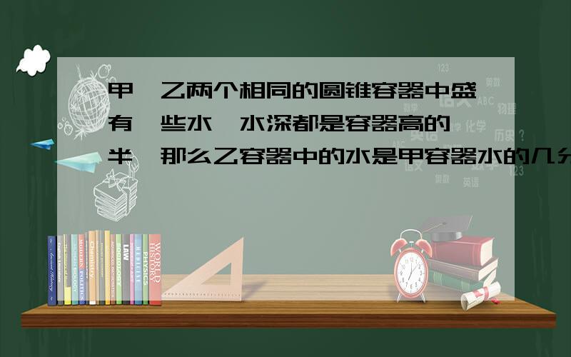 甲、乙两个相同的圆锥容器中盛有一些水,水深都是容器高的一半,那么乙容器中的水是甲容器水的几分之几?甲正着放,乙倒着放