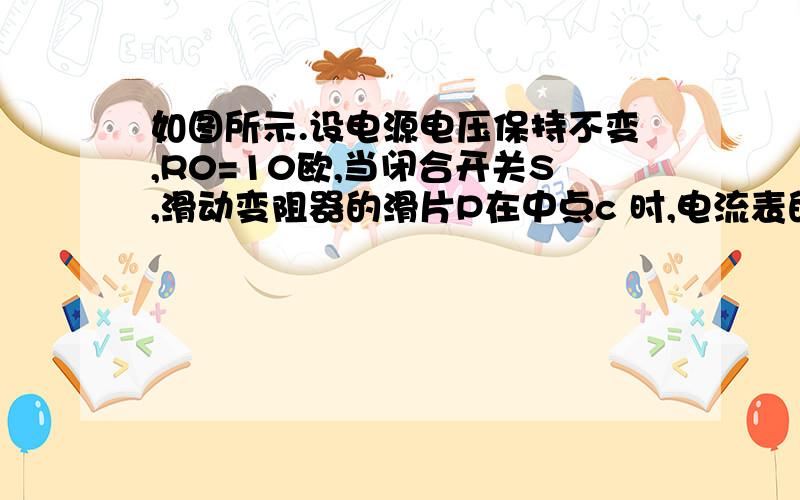 如图所示.设电源电压保持不变,R0=10欧,当闭合开关S,滑动变阻器的滑片P在中点c 时,电流表的示数为0.3A如题,我需要格式,