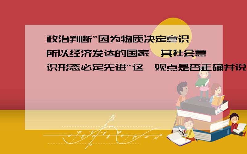 政治判断“因为物质决定意识,所以经济发达的国家,其社会意识形态必定先进”这一观点是否正确并说明理由