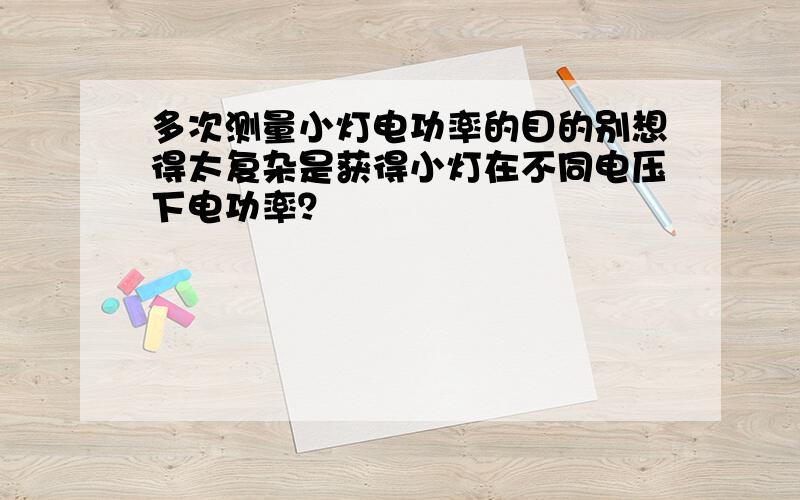 多次测量小灯电功率的目的别想得太复杂是获得小灯在不同电压下电功率？