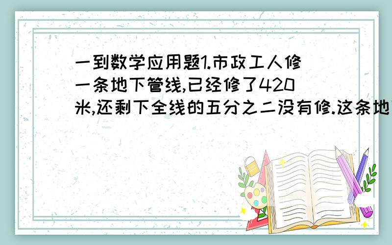 一到数学应用题1.市政工人修一条地下管线,已经修了420米,还剩下全线的五分之二没有修.这条地下管线全长多少米?