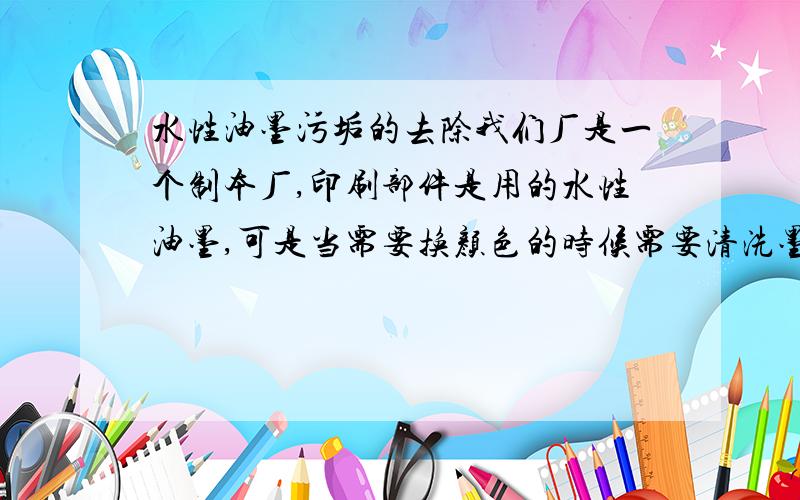 水性油墨污垢的去除我们厂是一个制本厂,印刷部件是用的水性油墨,可是当需要换颜色的时候需要清洗墨槽,以前都是用水冲,现在环保不让,谁能知道怎么去除水性油墨污垢,合理点,