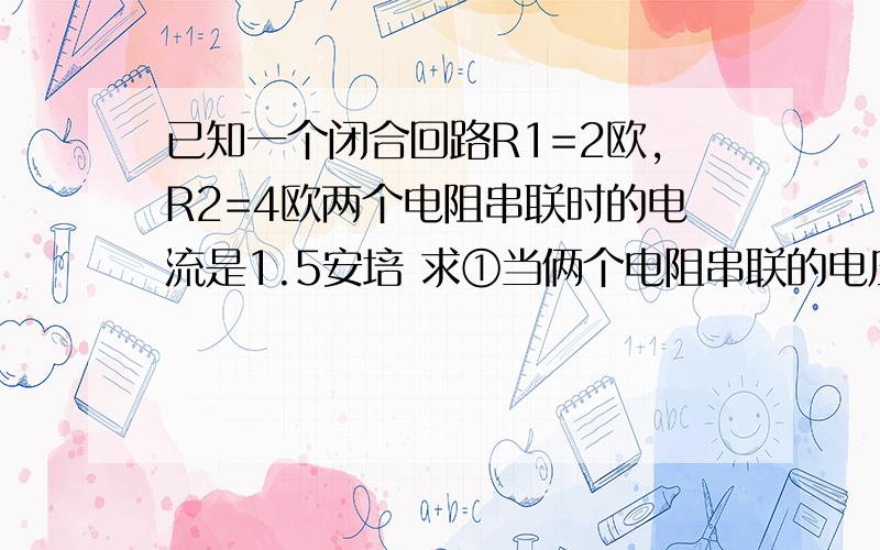 已知一个闭合回路R1=2欧,R2=4欧两个电阻串联时的电流是1.5安培 求①当俩个电阻串联的电压分别是多少?若把它们并联同一个电路中电流是多少?及此时两个电阻的功率分别是多少?