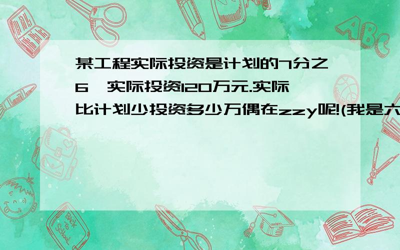 某工程实际投资是计划的7分之6,实际投资120万元.实际比计划少投资多少万偶在zzy呢!(我是六年级哦)写明算式and答案!保证正确,piease请第三个瞎子看清楚我的问题!也请你看看我是几年级的,而