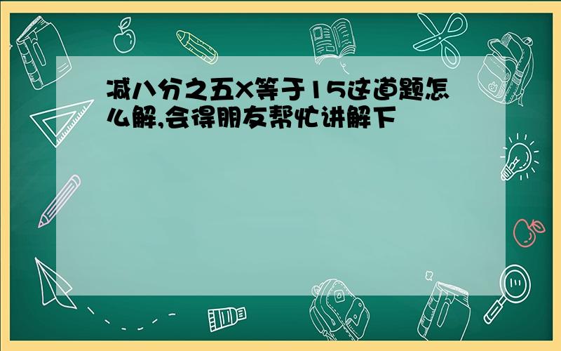 减八分之五X等于15这道题怎么解,会得朋友帮忙讲解下