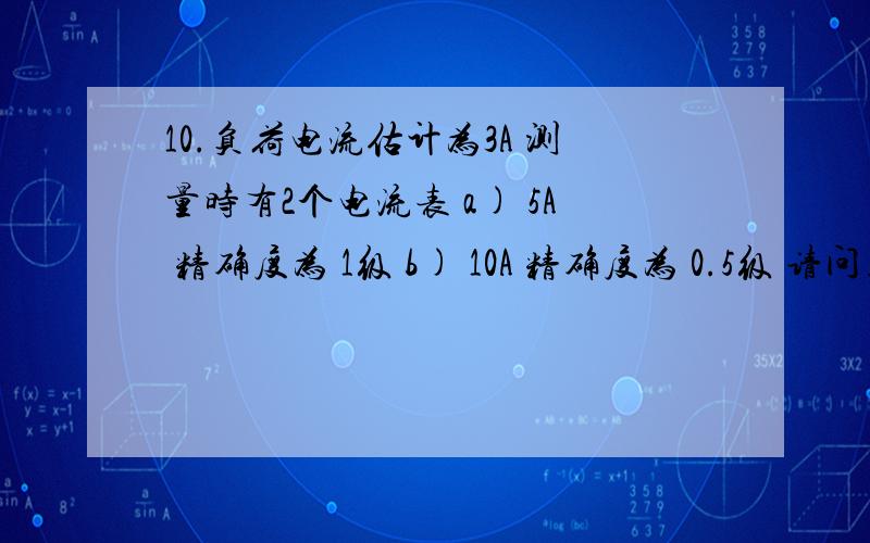 10.负荷电流估计为3A 测量时有2个电流表 a) 5A 精确度为 1级 b) 10A 精确度为 0.5级 请问用那个电流表测