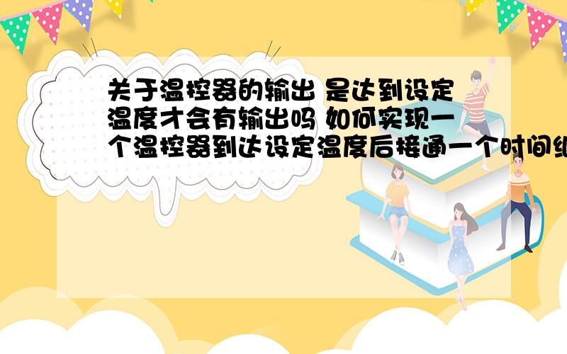 关于温控器的输出 是达到设定温度才会有输出吗 如何实现一个温控器到达设定温度后接通一个时间继电器开始计时 我刚才查了一下 温控器低于设定温度有输出 高于没输出 到底怎么回事 那