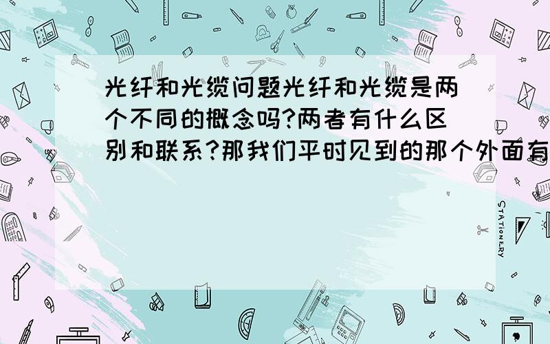 光纤和光缆问题光纤和光缆是两个不同的概念吗?两者有什么区别和联系?那我们平时见到的那个外面有层黑色皮的挺硬的那准确的应该叫光纤还是叫光缆啊?平时都说是8芯光纤,这种叫法是不