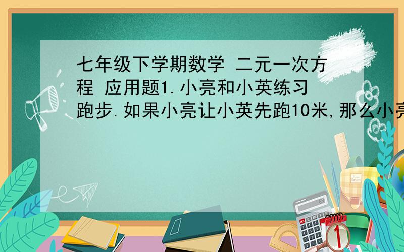 七年级下学期数学 二元一次方程 应用题1.小亮和小英练习跑步.如果小亮让小英先跑10米,那么小亮跑5秒就追上小英；如果小亮让小英先跑2秒,那么小亮4秒就追上小英,两人每秒各跑多少米?2.