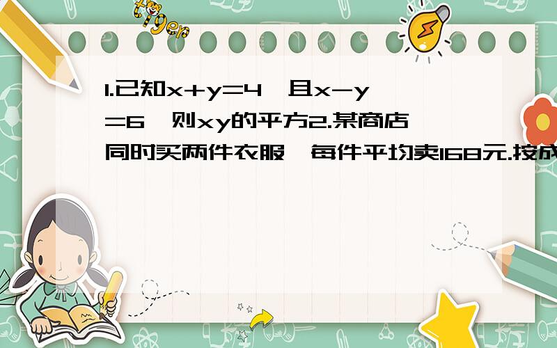 1.已知x+y=4,且x-y=6,则xy的平方2.某商店同时买两件衣服,每件平均卖168元.按成本计算,其中一间盈利20%,另一件亏本20%.在这次买卖中,商店是赢了还是亏了?3.甲乙两人同时从同一地出发,同向而行,