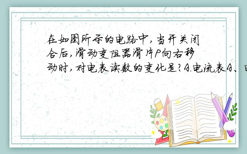 在如图所示的电路中,当开关闭合后,滑动变阻器滑片P向右移动时,对电表读数的变化是?A.电流表A、电压表V1示数变小,V2增大.C电流表示数减小,两电压表示数不变