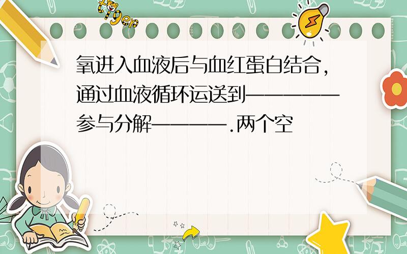 氧进入血液后与血红蛋白结合,通过血液循环运送到—————参与分解————.两个空