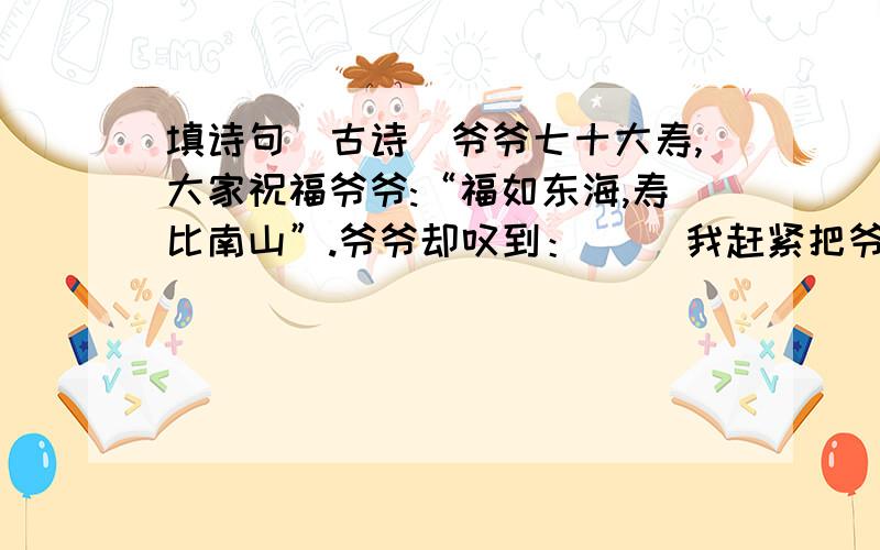 填诗句（古诗）爷爷七十大寿,大家祝福爷爷:“福如东海,寿比南山”.爷爷却叹到：（ ）我赶紧把爷爷的话打住：“（ ）．爷爷,您这身子骨比年轻人还壮实呢．”爷爷高兴到笑了．