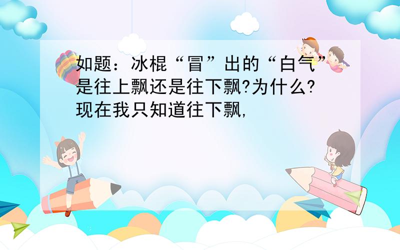 如题：冰棍“冒”出的“白气”是往上飘还是往下飘?为什么?现在我只知道往下飘,