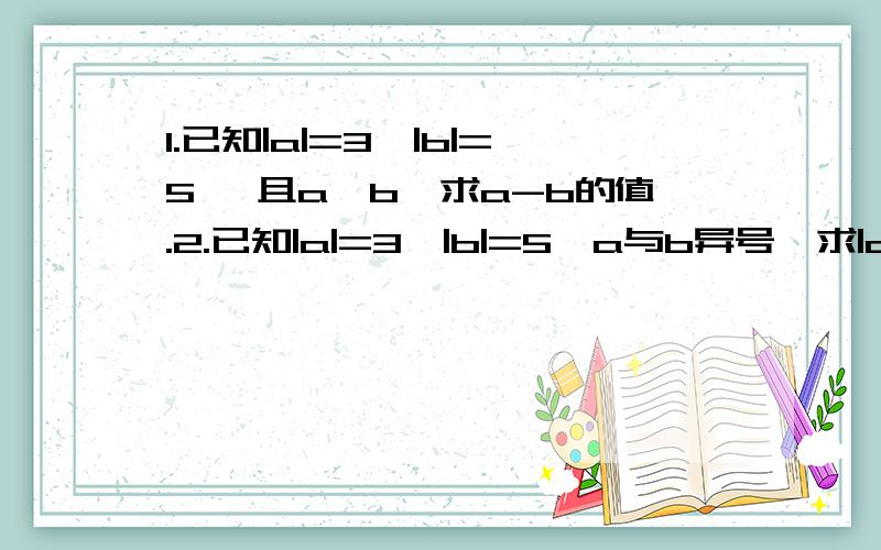 1.已知|a|=3,|b|=5 ,且a〈b,求a-b的值.2.已知|a|=3,|b|=5,a与b异号,求|a-b|的值.3.（1）|-3|+|-2|=?（2）|-7|-|+2|=?(3) |-三分之二| × |-五分之三|=?（4）0÷|-三又四分之一|=?