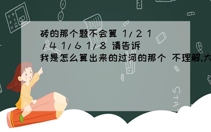 砖的那个题不会算 1/2 1/4 1/6 1/8 请告诉我是怎么算出来的过河的那个 不理解.大人一走上木板 不是就掉河里了么..