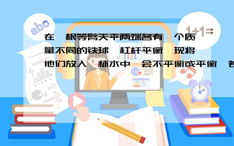 在一根等臂天平两端各有一个质量不同的铁球,杠杆平衡,现将他们放入一杯水中,会不平衡或平衡,若不平衡,请说出哪边更沉,并说明理由.