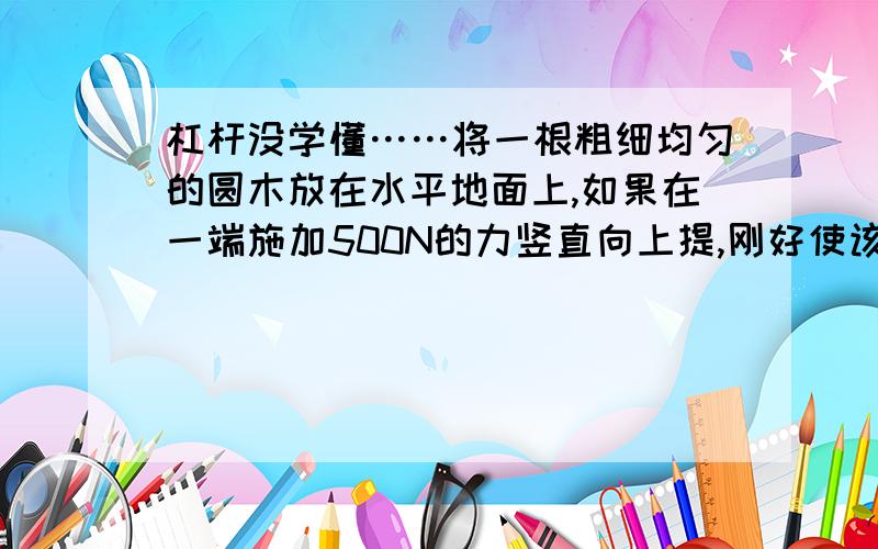 杠杆没学懂……将一根粗细均匀的圆木放在水平地面上,如果在一端施加500N的力竖直向上提,刚好使该端离开地面,试求该圆木的重力