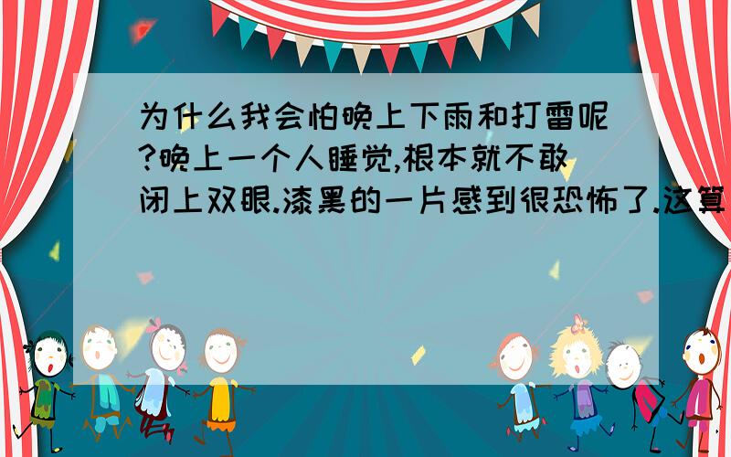 为什么我会怕晚上下雨和打雷呢?晚上一个人睡觉,根本就不敢闭上双眼.漆黑的一片感到很恐怖了.这算不算正常呀?是不是所有女生都怕呢?