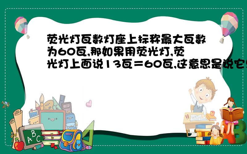 荧光灯瓦数灯座上标称最大瓦数为60瓦,那如果用荧光灯,荧光灯上面说13瓦＝60瓦,这意思是说它只耗13瓦的电可以有白炽灯60瓦的亮度吗?那如果用那个灯座我最大只能用13瓦的荧光灯还是最大只