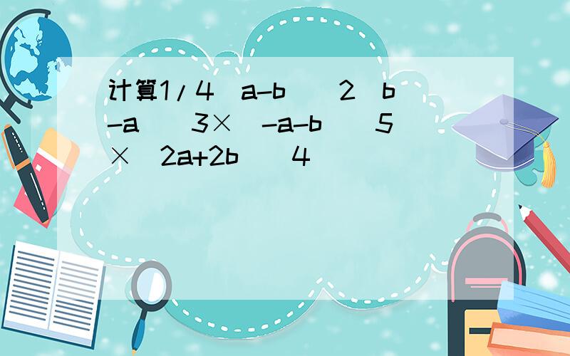 计算1/4（a-b）^2（b-a）^3×（-a-b）^5×（2a+2b）^4