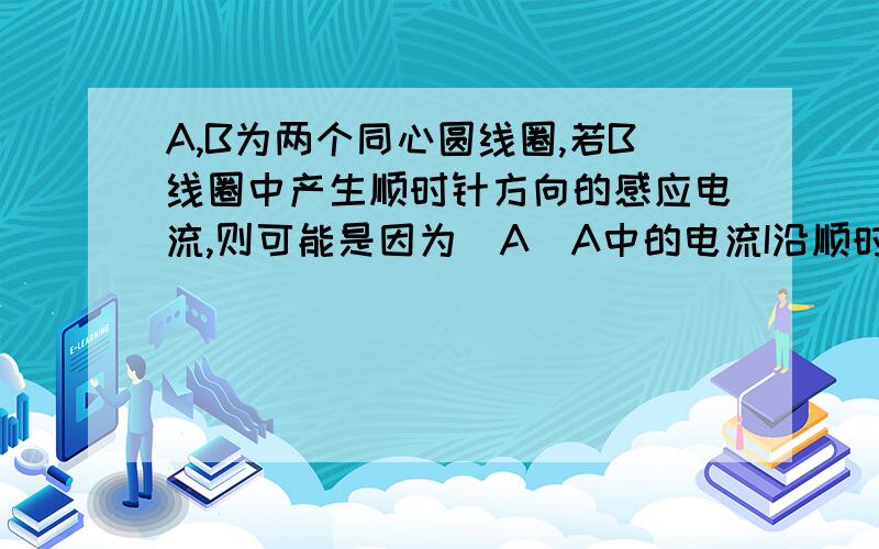 A,B为两个同心圆线圈,若B线圈中产生顺时针方向的感应电流,则可能是因为(A)A中的电流I沿顺时针方向并逐渐增大(B)A中的电流I沿顺时针方向并逐渐减小(C)A中的电流沿逆时针方向并逐渐增大 (D)A