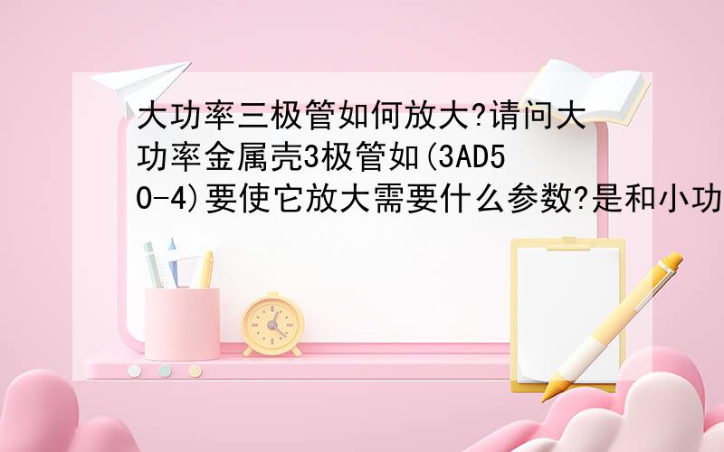 大功率三极管如何放大?请问大功率金属壳3极管如(3AD50-4)要使它放大需要什么参数?是和小功率管一样吗?如果一样我做了很多次怎么都没反应呢?　请老师们指教