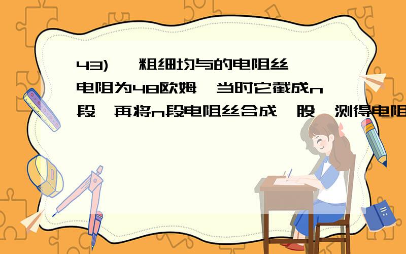 43) 一粗细均与的电阻丝,电阻为48欧姆,当时它截成n段,再将n段电阻丝合成一股,测得电阻为3欧姆,n=