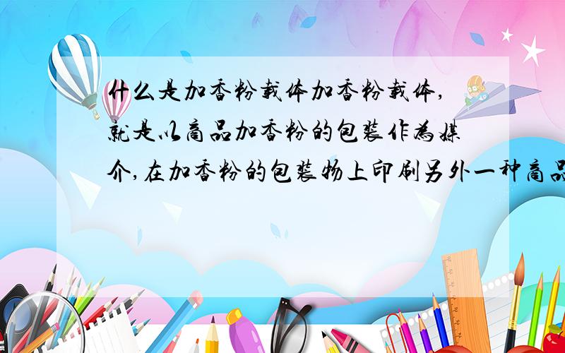 什么是加香粉载体加香粉载体,就是以商品加香粉的包装作为媒介,在加香粉的包装物上印刷另外一种商品的宣传资料,并通过加香粉本身的市场流通渠道,把广告信息传递给潜在消费者的一种广