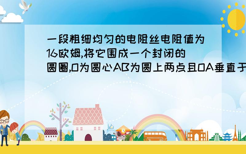 一段粗细均匀的电阻丝电阻值为16欧姆,将它围成一个封闭的圆圈,O为圆心AB为圆上两点且OA垂直于OB,则AB两点间的电阻为多少?（请说明理由,最好比较容易理解）