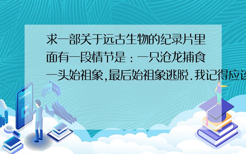 求一部关于远古生物的纪录片里面有一段情节是：一只沧龙捕食一头始祖象,最后始祖象逃脱.我记得应该还有一个情节是一群猴子要渡河寻找食物~