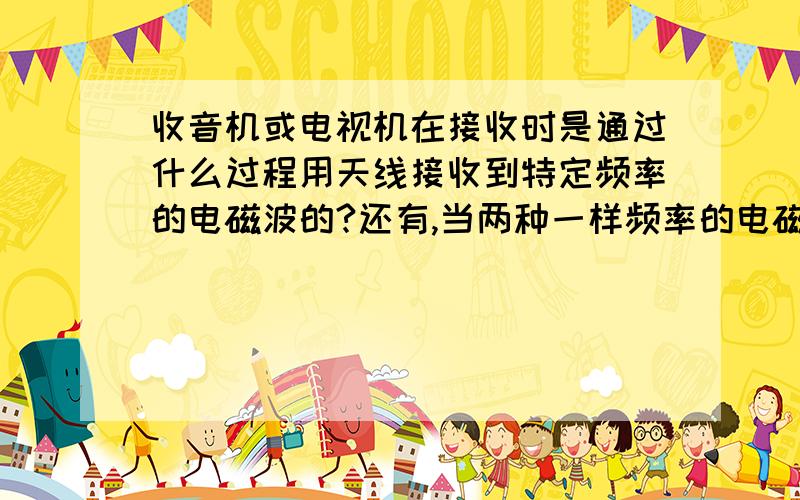 收音机或电视机在接收时是通过什么过程用天线接收到特定频率的电磁波的?还有,当两种一样频率的电磁波出现时,会发生什么?为什么?不是说“共振时叠加，异振时衰减”吗？哪为什么两种