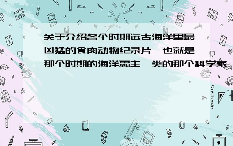 关于介绍各个时期远古海洋里最凶猛的食肉动物纪录片,也就是那个时期的海洋霸主一类的那个科学家一次一次穿越,从最远古的海洋介绍,什么巨齿鲨等一些凶猛的海洋生物,后来在最后一次探