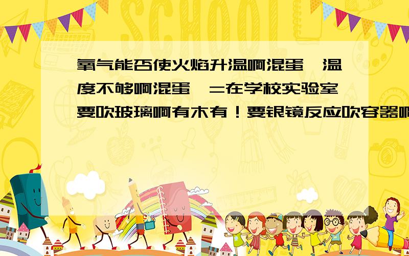 氧气能否使火焰升温啊混蛋,温度不够啊混蛋,=在学校实验室要吹玻璃啊有木有！要银镜反应吹容器啊有木有！火焰温度不够啊混蛋！怎么解决啊混蛋！= =学校是煤气喷灯...各种求= =